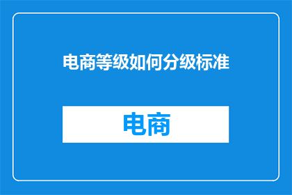 电商等级如何分级标准(如何构建一个全面而精确的电商等级分级标准？)